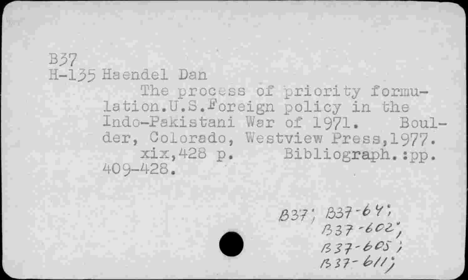 ﻿B37
H-135 Haendel Dan
The process of priority formulation.U.S.foreign policy in the Indo-Pakistani War of 1971. Boulder, Colorado, Westview Press,1977« xix,428 p. Bibliograph.:pp. 409-428.
/337
/*. J7' £//;